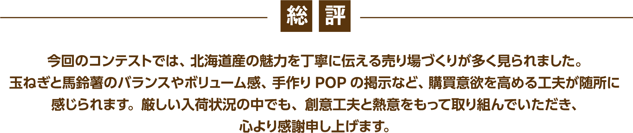 総評 | 今回のコンテストでは、北海道産の魅力を丁寧に伝える売り場づくりが多く見られました。玉ねぎと馬鈴薯のバランスやボリューム感、手作りPOPの掲示など、購買意欲を高める工夫が随所に感じられます。厳しい入荷状況の中でも、創意工夫と熱意をもって取り組んでいただき、心より感謝申し上げます。